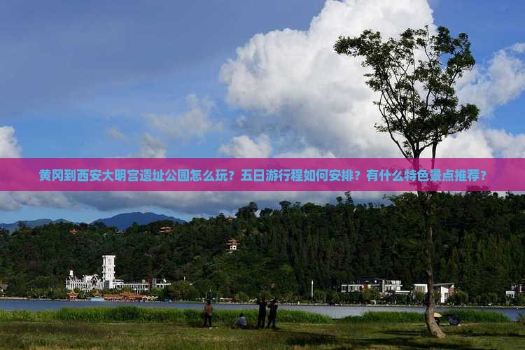 黄冈到西安大明宫遗址公园怎么玩？五日游行程如何安排？有什么特色景点推荐？