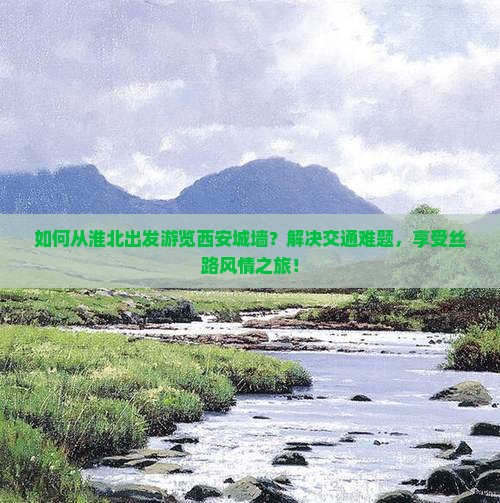 如何从淮北出发游览西安城墙？解决交通难题，享受丝路风情之旅！