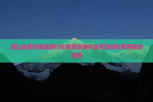 眉山去西安城墙旅行社完整旅游与自驾攻略及费用路线指南