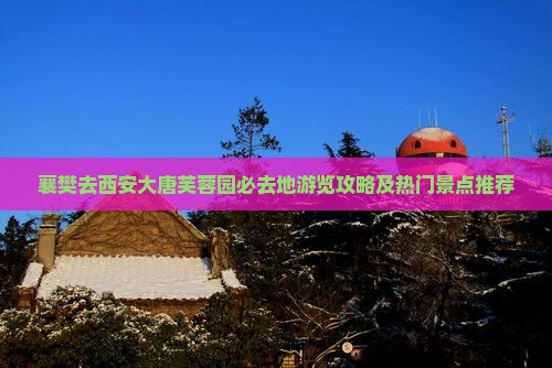 襄樊去西安大唐芙蓉园必去地游览攻略及热门景点推荐
