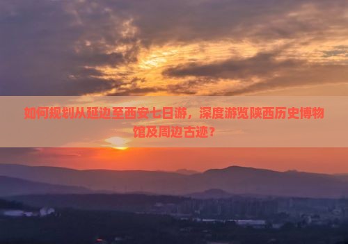 如何规划从延边至西安七日游，深度游览陕西历史博物馆及周边古迹？