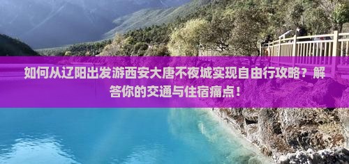 如何从辽阳出发游西安大唐不夜城实现自由行攻略？解答你的交通与住宿痛点！