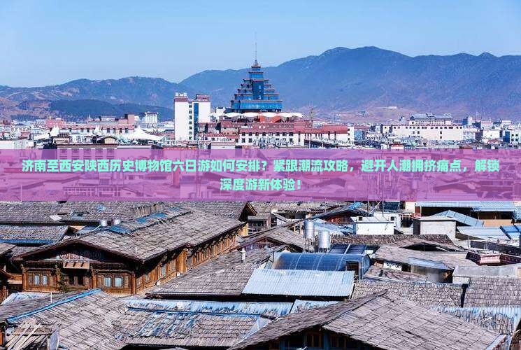 济南至西安陕西历史博物馆六日游如何安排？紧跟潮流攻略，避开人潮拥挤痛点，解锁深度游新体验！