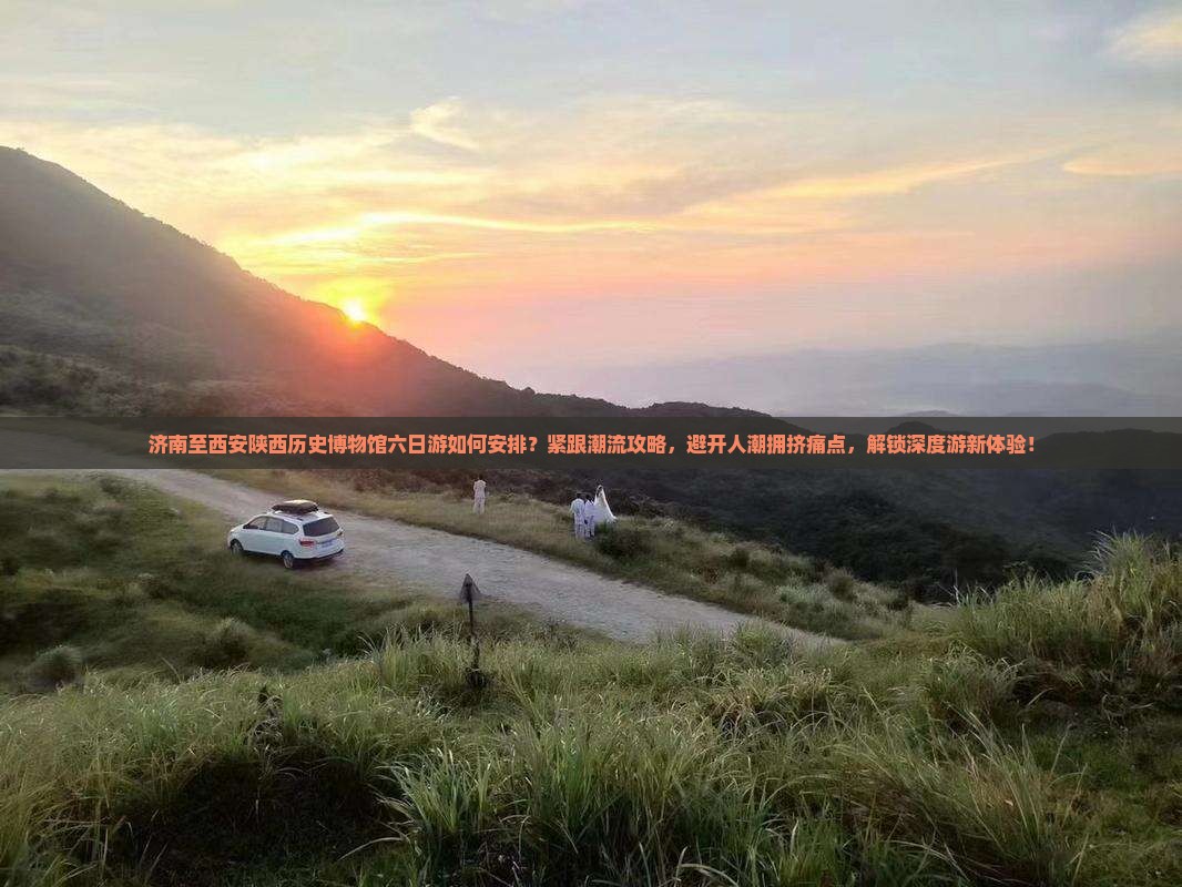 济南至西安陕西历史博物馆六日游如何安排？紧跟潮流攻略，避开人潮拥挤痛点，解锁深度游新体验！