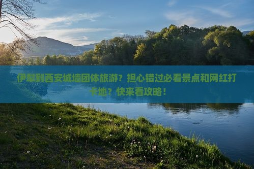 伊犁到西安城墙团体旅游？担心错过必看景点和网红打卡地？快来看攻略！