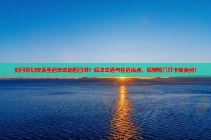 如何规划安顺至西安城墙四日游？解决交通与住宿痛点，解锁热门打卡新姿势！
