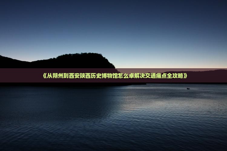 《从朔州到西安陕西历史博物馆怎么卓解决交通痛点全攻略》