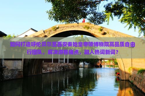 如何打造呼伦贝尔至西安秦始皇帝陵博物院高品质自由行团队，解决游客痛点，融入热词新词？