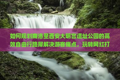 如何规划商洛至西安大明宫遗址公园的高效自由行路犀解决游客痛点，玩转网红打卡地？