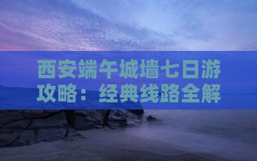 西安端午城墙七日游攻略：经典线路全解析