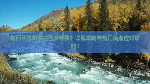 如何从常州前往西安钟楼？详解攻略与热门痛点应对策略！