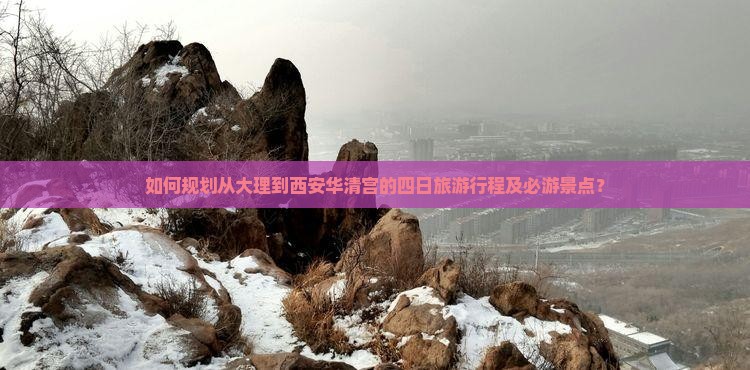 如何规划从大理到西安华清宫的四日旅游行程及必游景点？