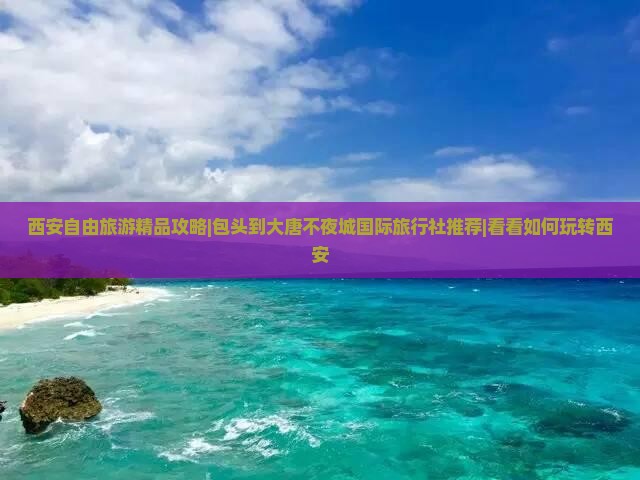 西安自由旅游精品攻略|包头到大唐不夜城国际旅行社推荐|看看如何玩转西安