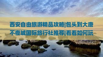 西安自由旅游精品攻略|包头到大唐不夜城国际旅行社推荐|看看如何玩转西安
