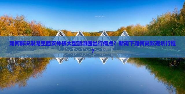 如何解决巢湖至西安钟楼大型旅游团出行痛点？新规下如何高效规划行程？