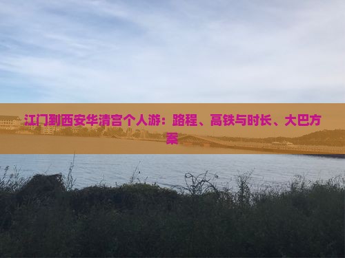 江门到西安华清宫个人游：路程、高铁与时长、大巴方案