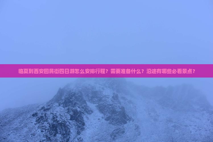 临夏到西安回民街四日游怎么安排行程？需要准备什么？沿途有哪些必看景点？