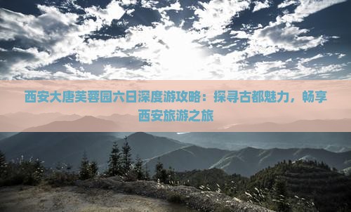 西安大唐芙蓉园六日深度游攻略：探寻古都魅力，畅享西安旅游之旅