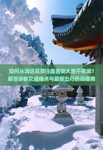 如何从清远高效往返西安大唐不夜城？解答游客交通痛点与最新出行热词指南！