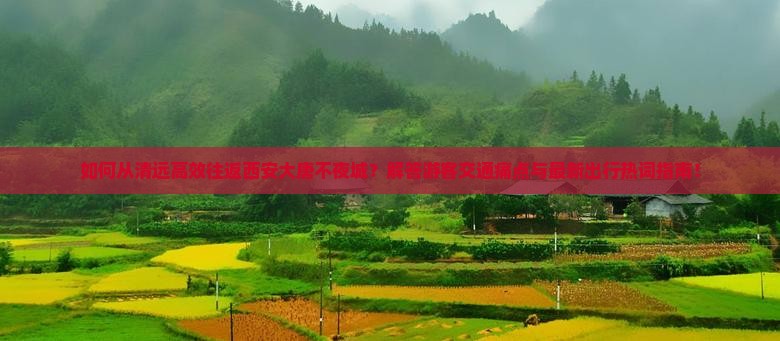 如何从清远高效往返西安大唐不夜城？解答游客交通痛点与最新出行热词指南！
