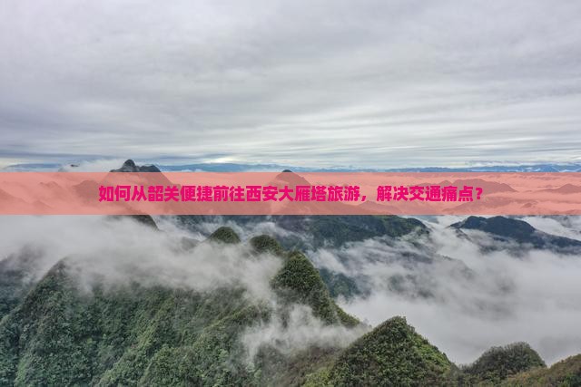 如何从韶关便捷前往西安大雁塔旅游，解决交通痛点？