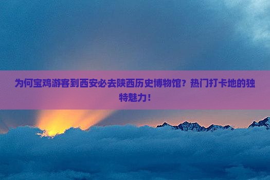 为何宝鸡游客到西安必去陕西历史博物馆？热门打卡地的独特魅力！