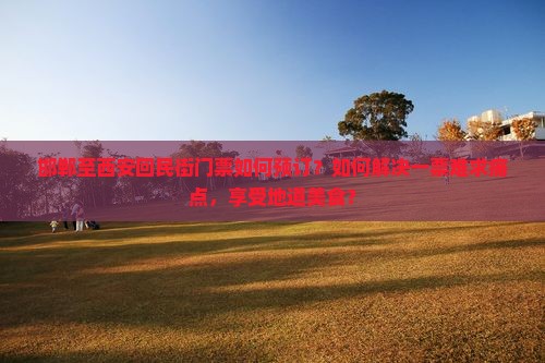 邯郸至西安回民街门票如何预订？如何解决一票难求痛点，享受地道美食？