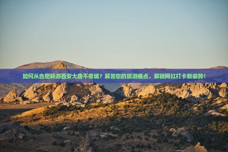 如何从合肥畅游西安大唐不夜城？解答您的旅游痛点，解锁网红打卡新姿势！