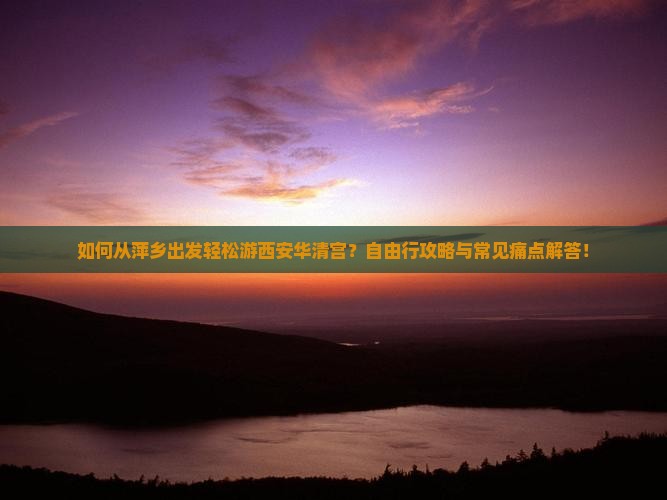 如何从萍乡出发轻松游西安华清宫？自由行攻略与常见痛点解答！