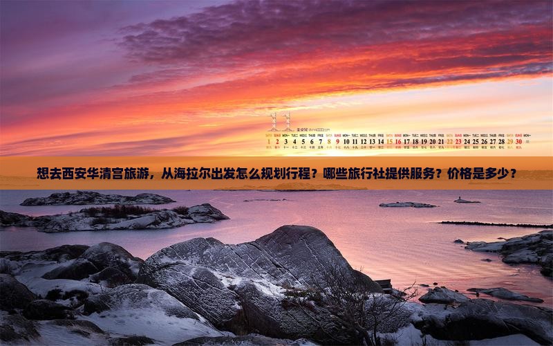 想去西安华清宫旅游，从海拉尔出发怎么规划行程？哪些旅行社提供服务？价格是多少？