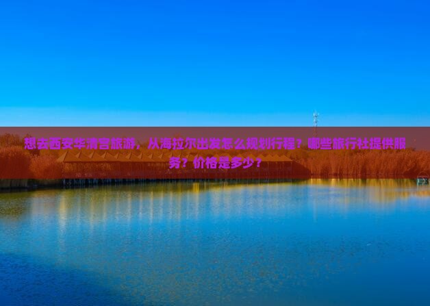 想去西安华清宫旅游，从海拉尔出发怎么规划行程？哪些旅行社提供服务？价格是多少？