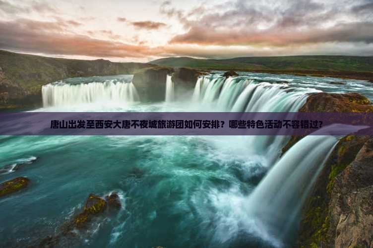 唐山出发至西安大唐不夜城旅游团如何安排？哪些特色活动不容错过？