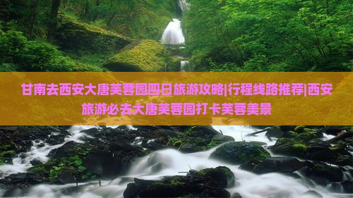 甘南去西安大唐芙蓉园四日旅游攻略|行程线路推荐|西安旅游必去大唐芙蓉园打卡芙蓉美景