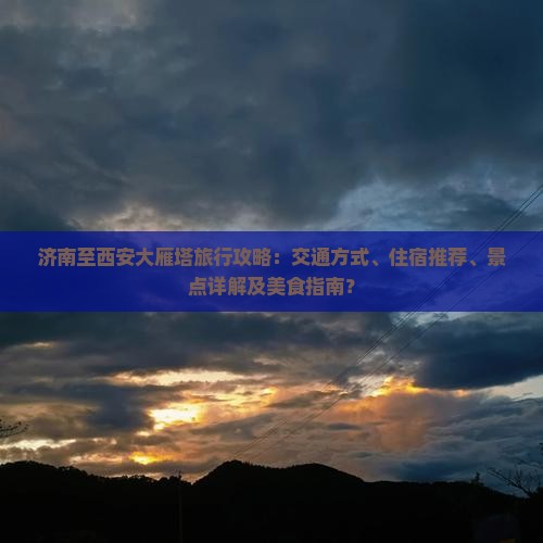 济南至西安大雁塔旅行攻略：交通方式、住宿推荐、景点详解及美食指南？