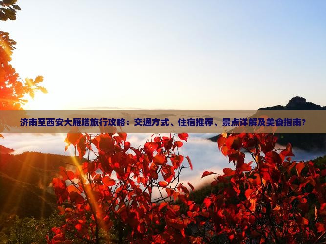 济南至西安大雁塔旅行攻略：交通方式、住宿推荐、景点详解及美食指南？
