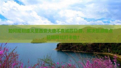 如何规划遵义至西安大唐不夜城四日游，解决旅游痛点，玩转网红打卡地？