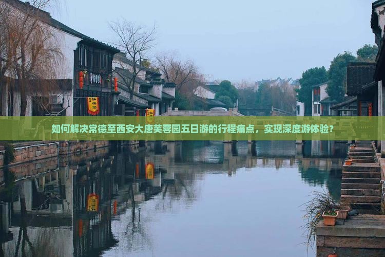 如何解决常德至西安大唐芙蓉园五日游的行程痛点，实现深度游体验？