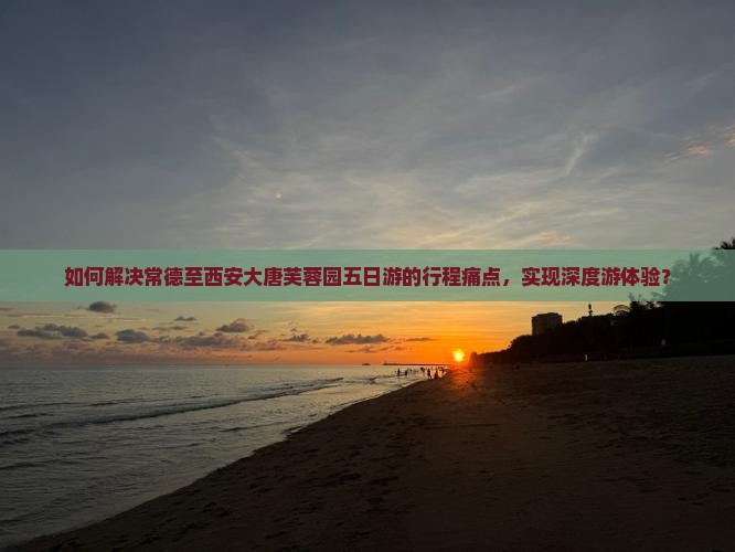 如何解决常德至西安大唐芙蓉园五日游的行程痛点，实现深度游体验？