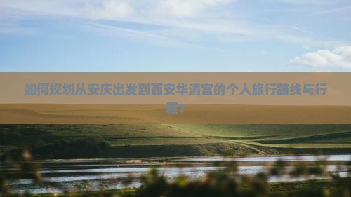 如何规划从安庆出发到西安华清宫的个人旅行路线与行程？
