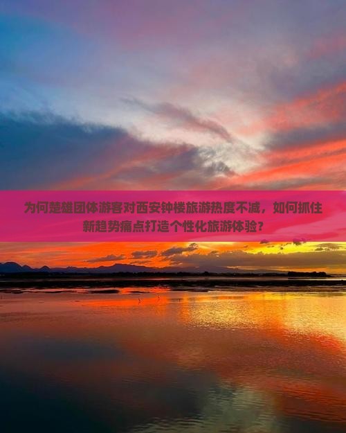为何楚雄团体游客对西安钟楼旅游热度不减，如何抓住新趋势痛点打造个性化旅游体验？