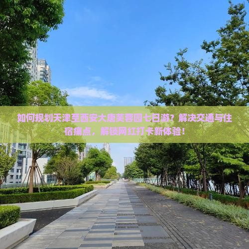 如何规划天津至西安大唐芙蓉园七日游？解决交通与住宿痛点，解锁网红打卡新体验！