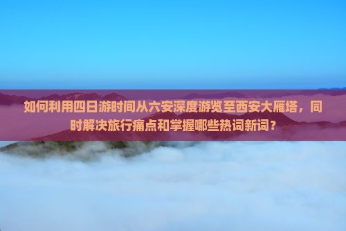 如何利用四日游时间从六安深度游览至西安大雁塔，同时解决旅行痛点和掌握哪些热词新词？