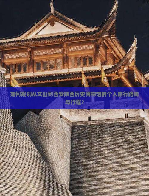 如何规划从文山到西安陕西历史博物馆的个人旅行路线与行程？