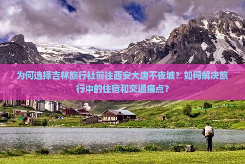 为何选择吉林旅行社前往西安大唐不夜城？如何解决旅行中的住宿和交通痛点？