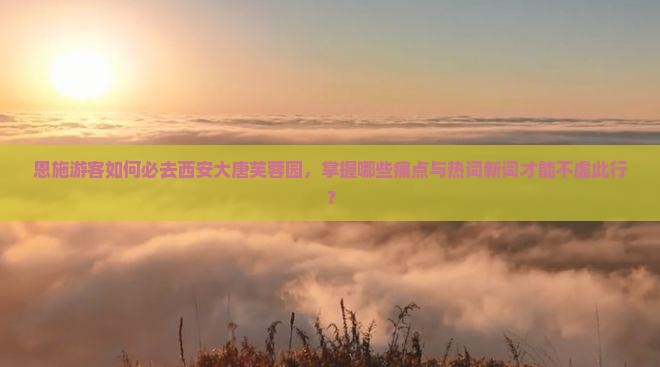 恩施游客如何必去西安大唐芙蓉园，掌握哪些痛点与热词新词才能不虚此行？