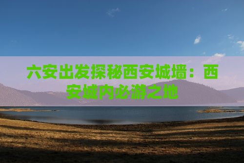 六安出发探秘西安城墙：西安城内必游之地