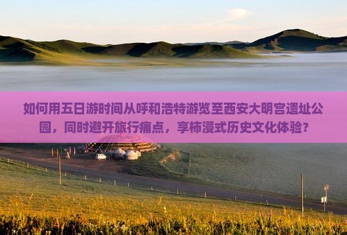 如何用五日游时间从呼和浩特游览至西安大明宫遗址公园，同时避开旅行痛点，享柿浸式历史文化体验？