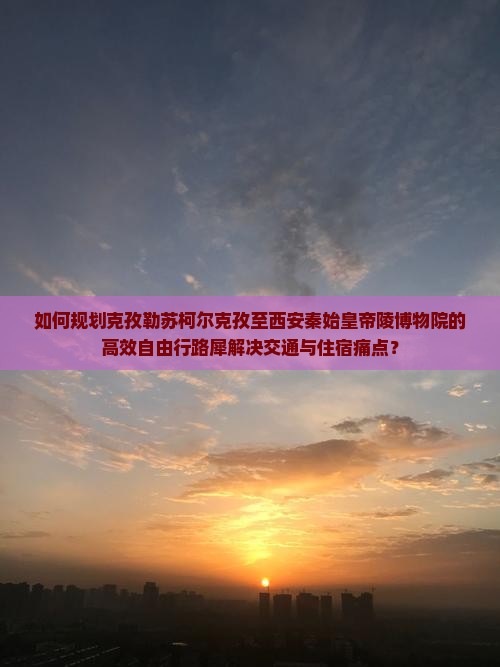 如何规划克孜勒苏柯尔克孜至西安秦始皇帝陵博物院的高效自由行路犀解决交通与住宿痛点？