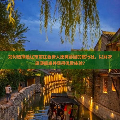 如何选择通辽市前往西安大唐芙蓉园的旅行社，以解决旅游痛点并获得优质体验？
