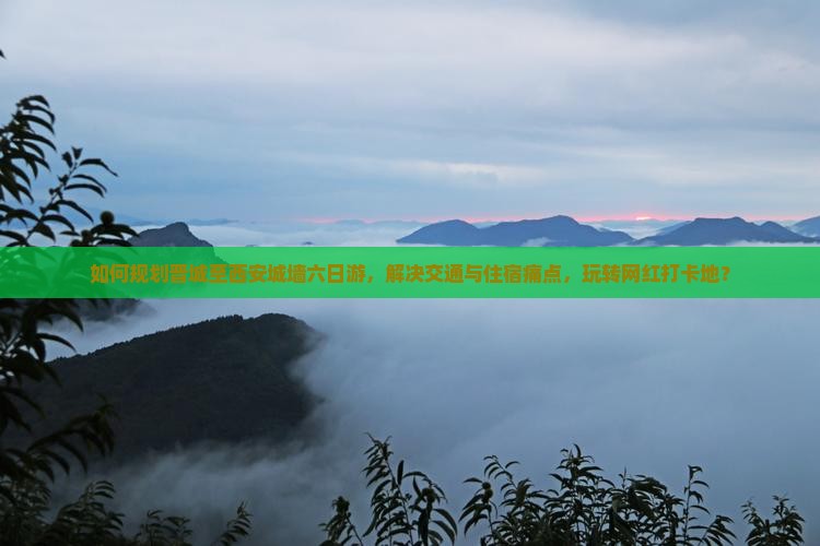 如何规划晋城至西安城墙六日游，解决交通与住宿痛点，玩转网红打卡地？